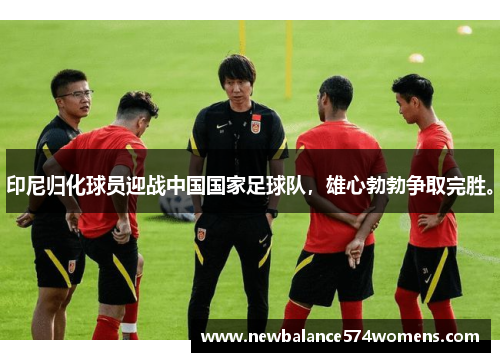 印尼归化球员迎战中国国家足球队，雄心勃勃争取完胜。