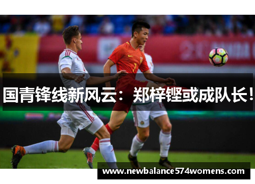 国青锋线新风云：郑梓铿或成队长！